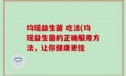 均瑶益生菌 吃法(均瑶益生菌的正确服用方法，让你健康更佳