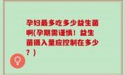 孕妇最多吃多少益生菌啊(孕期需谨慎！益生菌摄入量应控制在多少？)