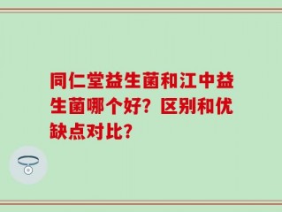 同仁堂益生菌和江中益生菌哪个好？区别和优缺点对比？
