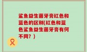 鲨鱼益生菌牙膏红色和蓝色的区别(红色和蓝色鲨鱼益生菌牙膏有何不同？)
