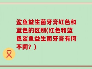 鲨鱼益生菌牙膏红色和蓝色的区别(红色和蓝色鲨鱼益生菌牙膏有何不同？)
