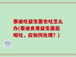 泰迪吃益生菌也吐怎么办(泰迪食用益生菌后呕吐，应如何处理？)