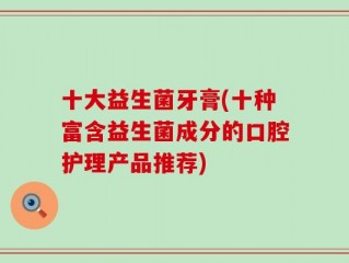 十大益生菌牙膏(十种富含益生菌成分的口腔护理产品推荐)