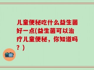 儿童便秘吃什么益生菌好一点(益生菌可以治疗儿童便秘，你知道吗？)