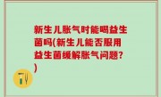 新生儿胀气时能喝益生菌吗(新生儿能否服用益生菌缓解胀气问题？)