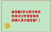 益生菌2岁小孩子每天吃多少(2岁宝宝每天应摄入多少益生菌？)