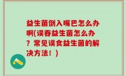 益生菌倒入嘴巴怎么办啊(误吞益生菌怎么办？常见误食益生菌的解决方法！)