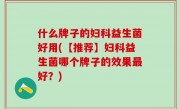 什么牌子的妇科益生菌好用(【推荐】妇科益生菌哪个牌子的效果最好？)
