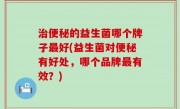 治便秘的益生菌哪个牌子最好(益生菌对便秘有好处，哪个品牌最有效？)