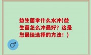 益生菌拿什么水冲(益生菌怎么冲最好？这是您最佳选择的方法！)