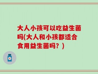 大人小孩可以吃益生菌吗(大人和小孩都适合食用益生菌吗？)