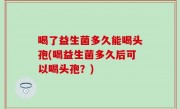 喝了益生菌多久能喝头孢(喝益生菌多久后可以喝头孢？)