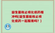 益生菌和止咳化痰药相冲吗(益生菌能和止咳化痰药一起服用吗？)