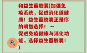 和益生菌胶囊(加强免疫系统，促进消化道健康！益生菌胶囊正是你的明智选择！ -- 促进免疫健康与消化功能，选择益生菌胶囊！)