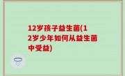 12岁孩子益生菌(12岁少年如何从益生菌中受益)
