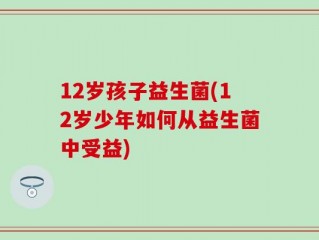 12岁孩子益生菌(12岁少年如何从益生菌中受益)