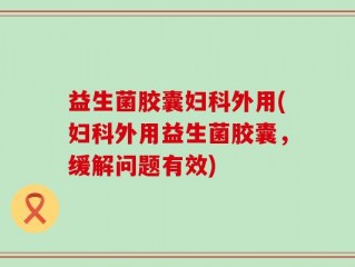 益生菌胶囊妇科外用(妇科外用益生菌胶囊，缓解问题有效)