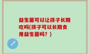 益生菌可以让孩子长期吃吗(孩子可以长期食用益生菌吗？)