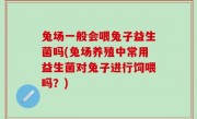 兔场一般会喂兔子益生菌吗(兔场养殖中常用益生菌对兔子进行饲喂吗？)