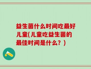 益生菌什么时间吃最好儿童(儿童吃益生菌的最佳时间是什么？)
