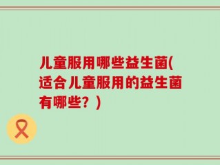 儿童服用哪些益生菌(适合儿童服用的益生菌有哪些？)