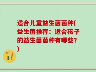 适合儿童益生菌菌种(益生菌推荐：适合孩子的益生菌菌种有哪些？)