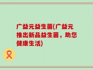 广益元益生菌(广益元推出新品益生菌，助您健康生活)