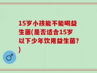 15岁小孩能不能喝益生菌(是否适合15岁以下少年饮用益生菌？)