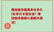 便秘益生菌最多吃多久(吃多久才是合适？便秘益生菌摄入量最大建议)