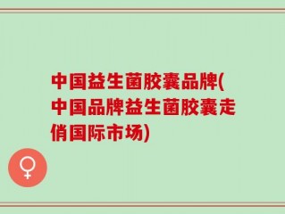 中国益生菌胶囊品牌(中国品牌益生菌胶囊走俏国际市场)