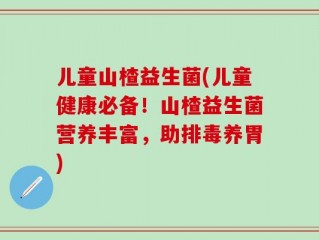 儿童山楂益生菌(儿童健康必备！山楂益生菌营养丰富，助排毒养胃)