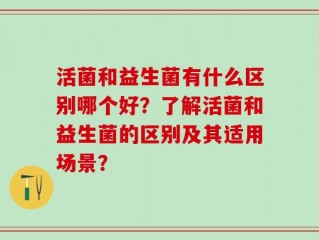 活菌和益生菌有什么区别哪个好？了解活菌和益生菌的区别及其适用场景？