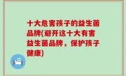 十大危害孩子的益生菌品牌(避开这十大有害益生菌品牌，保护孩子健康)