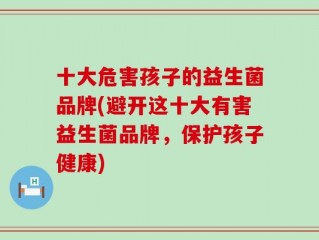 十大危害孩子的益生菌品牌(避开这十大有害益生菌品牌，保护孩子健康)