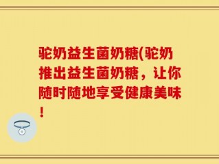 驼奶益生菌奶糖(驼奶推出益生菌奶糖，让你随时随地享受健康美味！