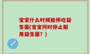 宝宝什么时候能停吃益生菌(宝宝何时停止服用益生菌？)