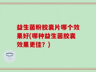益生菌粉胶囊片哪个效果好(哪种益生菌胶囊效果更佳？)