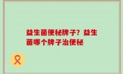 益生菌便秘牌子？益生菌哪个牌子治便秘