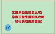 常康乐益生菌怎么买(常康乐益生菌购买攻略，轻松获取健康菌落)