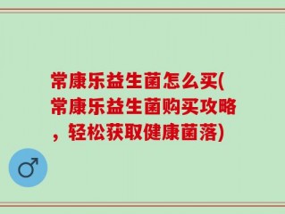 常康乐益生菌怎么买(常康乐益生菌购买攻略，轻松获取健康菌落)