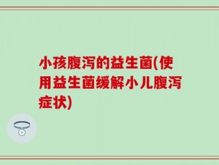 小孩腹泻的益生菌(使用益生菌缓解小儿腹泻症状)
