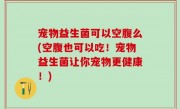 宠物益生菌可以空腹么(空腹也可以吃！宠物益生菌让你宠物更健康！)