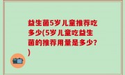 益生菌5岁儿童推荐吃多少(5岁儿童吃益生菌的推荐用量是多少？)