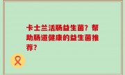 卡士兰活肠益生菌？帮助肠道健康的益生菌推荐？