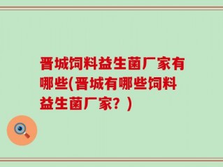 晋城饲料益生菌厂家有哪些(晋城有哪些饲料益生菌厂家？)