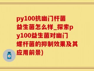 py100抗幽门杆菌益生菌怎么样_探索py100益生菌对幽门螺杆菌的抑制效果及其应用前景)