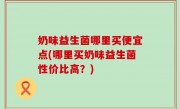 奶味益生菌哪里买便宜点(哪里买奶味益生菌性价比高？)