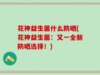 花神益生菌什么防晒(花神益生菌：又一全新防晒选择！)