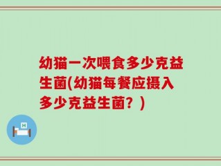 幼猫一次喂食多少克益生菌(幼猫每餐应摄入多少克益生菌？)