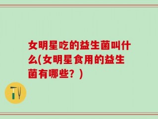 女明星吃的益生菌叫什么(女明星食用的益生菌有哪些？)